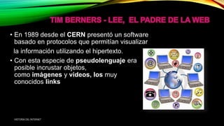 • En 1989 desde el CERN presentó un software
basado en protocolos que permitían visualizar
la información utilizando el hipertexto.
• Con esta especie de pseudolenguaje era
posible incrustar objetos,
como imágenes y videos, los muy
conocidos links
HISTORIA DEL INTERNET
 