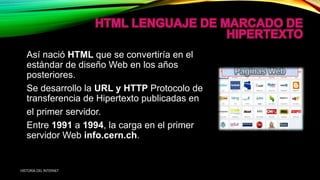 Así nació HTML que se convertiría en el
estándar de diseño Web en los años
posteriores.
Se desarrollo la URL y HTTP Protocolo de
transferencia de Hipertexto publicadas en
el primer servidor.
Entre 1991 a 1994, la carga en el primer
servidor Web info.cern.ch.
HISTORIA DEL INTERNET
 