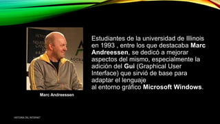 Estudiantes de la universidad de Illinois
en 1993 , entre los que destacaba Marc
Andreessen, se dedicó a mejorar
aspectos del mismo, especialmente la
adición del Gui (Graphical User
Interface) que sirvió de base para
adaptar el lenguaje
al entorno gráfico Microsoft Windows.
Marc Andreessen
HISTORIA DEL INTERNET
 
