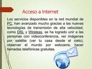 Los servicios disponibles en la red mundial de
PC, han avanzado mucho gracias a las nuevas
tecnologías de transmisión de alta velocidad,
como DSL y Wireless, se ha logrado unir a las
personas con videoconferencia, ver imágenes
por satélite (ver tu casa desde el cielo),
observar el mundo por webcams, hacer
llamadas telefónicas gratuitas.
Acceso a Internet
 