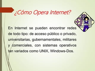 ¿Cómo Opera Internet?
En Internet se pueden encontrar redes
de todo tipo: de acceso público o privado,
universitarias, gubernamentales, militares
y comerciales, con sistemas operativos
tan variados como UNIX, Windows-Dos.
 