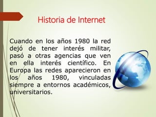 Cuando en los años 1980 la red
dejó de tener interés militar,
pasó a otras agencias que ven
en ella interés científico. En
Europa las redes aparecieron en
los años 1980, vinculadas
siempre a entornos académicos,
universitarios.
Historia de Internet
 