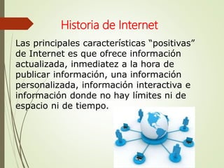 Las principales características “positivas”
de Internet es que ofrece información
actualizada, inmediatez a la hora de
publicar información, una información
personalizada, información interactiva e
información donde no hay límites ni de
espacio ni de tiempo.
Historia de Internet
 