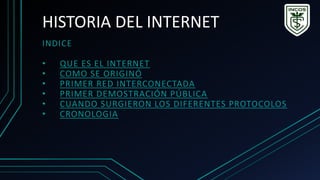HISTORIA DEL INTERNET
INDICE
• QUE ES EL INTERNET
• COMO SE ORIGINÓ
• PRIMER RED INTERCONECTADA
• PRIMER DEMOSTRACIÓN PÚBLICA
• CUANDO SURGIERON LOS DIFERENTES PROTOCOLOS
• CRONOLOGIA
 
