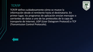 TCP/IP define cuidadosamente cómo se mueve la
información desde el remitente hasta el destinatario. En
primer lugar, los programas de aplicación envían mensajes o
corrientes de datos a uno de los protocolos de la capa de
transporte de Internet, UDP (User Datagram Protocol) o TCP
(Transmission Control Protocolo).
TCP/IP
 