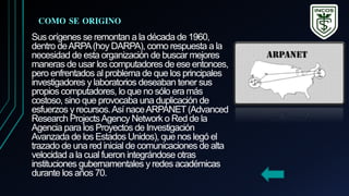 Sus orígenes se remontan a la década de 1960,
dentro deARPA(hoy DARPA), como respuesta a la
necesidad de esta organización de buscar mejores
maneras de usar los computadores de ese entonces,
pero enfrentados al problema de que los principales
investigadores y laboratorios deseaban tener sus
propios computadores, lo que no sólo era más
costoso, sino que provocaba una duplicación de
esfuerzos y recursos.Así naceARPANET(Advanced
Research ProjectsAgency Network o Red de la
Agencia para los Proyectos de Investigación
Avanzada de los Estados Unidos), que nos legó el
trazado de una red inicial de comunicaciones de alta
velocidad a la cual fueron integrándose otras
instituciones gubernamentales y redes académicas
durante los años 70.
COMO SE ORIGINO
 