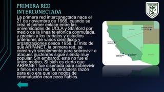 PRIMERA RED
INTERCONECTADA
La primera red interconectada nace el
21 de noviembre de 1969, cuando se
crea el primer enlace entre las
universidades de UCLA y Stanford por
medio de la línea telefónica conmutada,
y gracias a los trabajos y estudios
anteriores de varios científicos y
organizaciones desde 1959. El mito de
que ARPANET, la primera red, se
construyó simplemente para sobrevivir a
ataques nucleares sigue siendo muy
popular. Sin embargo, este no fue el
único motivo. Si bien es cierto que
ARPANET fue diseñada para sobrevivir
a fallos en la red, la verdadera razón
para ello era que los nodos de
conmutación eran poco fiables.
 