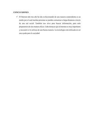 CONCLUSIONES
 El Internet año tras año ha ido evolucionando de una manera sorprendente es un
medio por el cual muchas personas se pueden comunicar a larga distancia a través
de una red social. También nos sirve para buscar información, para auto
prepararnos de una manera eficaz. Cabe destacar que el internet es muyimportante
y necesario si lo utilizas de una buena manera. La tecnología está enfocada en ser
una ayuda para la sociedad.
 