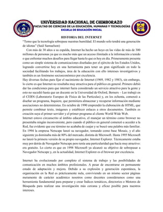 UNIVERSIDAD NACIONAL DE CHIMBORAZO
FACULTAD DE CIENCIAS DE LA EDUCACIÓN, HUMANAS Y TECNOLOGÍAS
ESCUELA DE EDUCACIÓN INICIAL
HISTORIA DEL INTERNET
“Temo que la tecnología sobrepase nuestras humildad. El mundo solo tendrá una generación
de idiotas” (Saúl Samuelson)
Con más de 30 años a su espalda, Internet ha hecho un hoyo en las vidas de más de 300
millones de personas ya que es mucho más que un acceso ilimitado a la información a tenido
o que enfrentar muchos desafíos para llegar hasta lo que es hoy en día. Primeramente presenta
como un simple sistema de comunicaciones diseñadas por el ejército de los Estados Unidos,
logrando convertirse hoy en una herramienta para tener un gran significado en todo la
sociedad facilitando los trabajos, área de la educación con ello intereses investigativos y
también es un fenómeno socioeconómico por excelencia.
Hay diversas fechas para fijar el nacimiento de Internet (1969, 1982 y 1983), sin embargo,
lo cierto es que Internet no resultaba muy atractiva para el público en general. Primero debió
dar las condiciones para que internet fuera considerado un servicio atractivo para la gente y
esto no sucedió hasta que un docente en la Universidad de Oxford, Berners – Lee trabajó en
el CERN (Laboratorio Europeo de Física de las Partículas) y, en los ochenta, comenzó a
diseñar un programa, Inquiere, que permitiera almacenar y recuperar información mediante
asociaciones no deterministas. En octubre de 1990 emprendió la elaboración de HTML, que
permite combinar texto, imágenes y establecer enlaces a otros documentos. También es
creación suya el primer servidor y el primer programa al cliente World Wide Web.
Internet estuvo circunscrito al ámbito educativo, el manejar un término como browser no
presentaba ningún inconveniente, pero cuando el público en general comenzó a acceder a la
Red, fue evidente que ese término no acababa de cuajar y se buscó una palabra más familiar.
En 1994 la empresa Netscape lanzó su navegador, tomando como base Mosaic, y el año
siguiente ya dominaba más de 80% del mercado, distinta de Microsoft. Hasta 1995 Microsoft
no lanzó la primera versión de su propio navegador, Internet Explorer. Técnicamente estaba
muy por detrás de Navegador Netscape pero tenía una particularidad que hacía muy atractivo:
era gratuito. Lo cierto es que en 1998 Microsoft ya alcanzó su objetivo de sobrepasar a
Navegador Netscape y, en la actualidad, Internet Explorer es el browser por excelencia.
Internet ha evolucionado por completo el sistema de trabajo y las posibilidades de
comunicación en muchos ámbitos profesionales. A pesar de encontrarse en permanente
estado de adaptación y mejora. Debido a su explosión y generación espontánea, la
organización en la Red es prácticamente nula, conviviendo en un mismo sector páginas
meramente de carácter académico nosotros como docentes consideramos como una
herramienta fundamental para preparar y crear Índices temáticos, directorios o Motores de
Búsqueda para realizar una investigación más cercana y eficaz posible para nuestros
intereses.
 