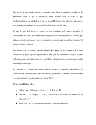 Los servicios que pueden ofrecer al usuario como foros o mensajería privada, o la
plataforma sobre la que se desarrollan, todos inciden sobre el hecho de que
fundamentalmente su utilidad se centra en el establecimiento de relaciones personales,
concreción de su grado y el intercambio de información (Martín, 2009) .
El uso de una Red Social en Internet es una plataforma web para la creación de
comunidades en “línea” mediante la conexión personal que el usuario tiene de los otros, por
el que comparte información como es mensajería, publicación de fotografías, formación de
grupos de interés, etcétera.
Las redes sociales de Internet también llamada Web Social, se ha hecho parte de nuestro
diario vivir, al punto de vivir dependiente de estas que, no escatimamos esfuerzo y sobre
todo tiempo, que antes dábamos a otras actividades más importantes como compartir con la
familia y/o con amigos.
La Internet del Futuro tiene como objetivo integrar tecnologías heterogéneas de
comunicación, tanto cableadas como inalámbricas, de manera de contribuir sustancialmente
a la afirmación del concepto de Internet (Sosa, 2012).
Referencias bibliográficas
 Nafría, I. (s. f.). El usuario, el nuevo rey de Internet. 39.
 Cid, M. T., & Allepuz, J. P. (s. f.). Evolución y utilización de internet en la
educación. 9.
 Sosa, E. O. (2012). Evolución Tecnológica e Internet del Futuro. 5.
 