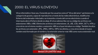 2000: EL VIRUS ILOVEYOU
Virus informático I love you. Conocido por los usuarios como el “Virus del amor”, pertenece a la
categoría de gusano, capaz de reproducirse a través de las redes electrónicas ,modiﬁca los
ﬁcheros del ordenador infectado y se transmite a través del correo electrónico cuando el
internauta abre el ﬁchero donde se aloja. El virus sobrescribe con su código los archivos con
extensiones .VBS y .VBE. Elimina los archivos con extensiones .JS, .JSE, .CSS, .WSH, .SCT y .HTA, y
crea otros con el mismo nombre y extensión .VBS en el que introduce su código. También localiza
los archivos con extensión .JPG, .JPEG, .MP3 y .MP2, los elimina, y crea otros donde el nuevo
nombre está formado por el nombre y la extensión anterior más VBS como nueva extensión real.
 