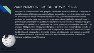 2001: PRIMERA EDICIÓN DE WIKIPEDIA
Wikipedia es una enciclopedia libre, políglota y editada de manera colaborativa. Es administrada
por la Fundación Wikimedia, una organización sin ánimo de lucro cuya ﬁnanciación está basada
en donaciones. Sus más de 50 millones de artículos en 300 idiomas han sido redactados en
conjunto por voluntarios de todo el mundo, lo que suma más de 2000 millones de ediciones, y
permite que cualquier persona pueda sumarse al proyecto para editarlos, a menos que la página
se encuentre protegida contra vandalismos para evitar problemas o disputas. Fue creada el 15 de
enero de 2001 por Jimmy Wales y Larry Sanger, y es la mayor y más popular obra de consulta en
Internet. Desde su fundación, Wikipedia no solo ha ganado en popularidad, se encuentra entre
los 10 sitios web más populares del mundo, sino que además su éxito ha propiciado la aparición
de proyectos hermanos: Wikcionario, Wikilibros, Wikiversidad, Wikiquote, Wikinoticias,
Wikisource, Wikispecies y Wikiviajes.
 