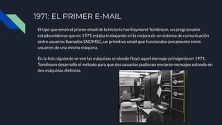 1971: EL PRIMER E-MAIL
El tipo que envió el primer email de la historia fue Raymond Tomlinson, un programador
estadounidense que en 1971 estaba trabajando en la mejora de un sistema de comunicación
entre usuarios llamados SNDMSG, un primitivo email que funcionaba únicamente entre
usuarios de una misma máquina.
En la foto siguiente se ven las máquinas en donde ﬂuyó aquel mensaje primigenio en 1971.
Tomlinson desarrolló el método para que dos usuarios pudieran enviarse mensajes estando en
dos máquinas distintas.
 