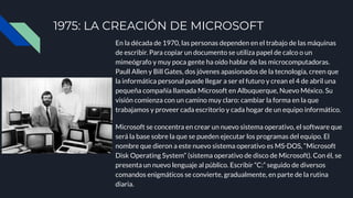 1975: LA CREACIÓN DE MICROSOFT
En la década de 1970, las personas dependen en el trabajo de las máquinas
de escribir. Para copiar un documento se utiliza papel de calco o un
mimeógrafo y muy poca gente ha oído hablar de las microcomputadoras.
Paull Allen y Bill Gates, dos jóvenes apasionados de la tecnología, creen que
la informática personal puede llegar a ser el futuro y crean el 4 de abril una
pequeña compañía llamada Microsoft en Albuquerque, Nuevo México. Su
visión comienza con un camino muy claro: cambiar la forma en la que
trabajamos y proveer cada escritorio y cada hogar de un equipo informático.
Microsoft se concentra en crear un nuevo sistema operativo, el software que
será la base sobre la que se pueden ejecutar los programas del equipo. El
nombre que dieron a este nuevo sistema operativo es MS‑DOS, “Microsoft
Disk Operating System” (sistema operativo de disco de Microsoft). Con él, se
presenta un nuevo lenguaje al público. Escribir “C:” seguido de diversos
comandos enigmáticos se convierte, gradualmente, en parte de la rutina
diaria.
 