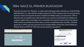 1994: NACE EL PRIMER BUSCADOR
El primer buscador fue "Wandex", un índice (ahora desaparecido) realizado por la World Wide
Web Wanderer, un robot Aliweb, también apareció en 1993 y todavía está en funcionamiento.
El primer motor de búsqueda de texto completo fue WebCrawler, que apareció en 1994. A
diferencia de sus predecesores, éste permitía a sus usuarios una búsqueda por palabras en
cualquier página web, lo que llegó a ser un estándar para la gran mayoría de los buscadores.
WebCrawler fue también el primero darse a conocer ampliamente por el público. También
apareció en 1994 Lycos (que comenzó en la Carnegie Mellon University). desarrollado por
Mattew Gray en el MIT, en 1993. Otro de los primeros buscadores.
 