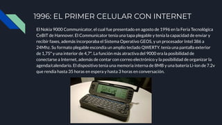 1996: EL PRIMER CELULAR CON INTERNET
El Nokia 9000 Communicator, el cual fue presentado en agosto de 1996 en la Feria Tecnológica
CeBIT de Hannover. El Communicator tenía una tapa plegable y tenía la capacidad de enviar y
recibir faxes, además incorporaba el Sistema Operativo GEOS, y un procesador Intel 386 a
24Mhz. Su formato plegable escondía un amplio teclado QWERTY. tenía una pantalla exterior
de 1,75″ y una interior de 4,7″. La función más atractiva del 9000 era la posibilidad de
conectarse a Internet, además de contar con correo electrónico y la posibilidad de organizar la
agenda/calendario. El dispositivo tenía una memoria interna de 8MB y una batería Li-ion de 7.2v
que rendía hasta 35 horas en espera y hasta 3 horas en conversación.
 