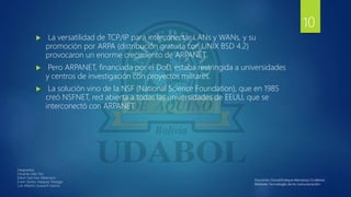  La versatilidad de TCP/IP para interconectar LANs y WANs, y su
promoción por ARPA (distribución gratuita con UNIX BSD 4.2)
provocaron un enorme crecimiento de ARPANET
 Pero ARPANET, financiada por el DoD, estaba restringida a universidades
y centros de investigación con proyectos militares.
 La solución vino de la NSF (National Science Foundation), que en 1985
creó NSFNET, red abierta a todas las universidades de EEUU, que se
interconectó con ARPANET.
Integrantes:
Eduardo Isita Tito
Edwin Sanchez Albarracin
Erwin Santos Vasquez Veizaga
Luis Alberto Guarachi Garcia
10
 
