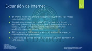Expansión de Internet
 En 1989 se hicieron las primeras interconexiones entre NSFNET y redes
comerciales (MCI Mail)
 Gradualmente se conectaron a NSFNET otras redes académicas
regionales y de otros países, algunas de ellas mediante pasarelas al no
utilizar TCP/IP
. En Europa el desarrollo de Internet en el mundo
académico empezó en torno a 1990.
 El 6 de agosto de 1991 apareció el World Wide Web (que a veces se
confunde con la propia Internet)
 El 30 de junio de 2010 se estimaba el número de usuarios de Internet en
1.970 millones
13
 