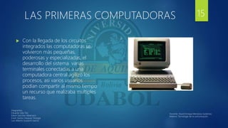 LAS PRIMERAS COMPUTADORAS
 Con la llegada de los circuitos
integrados las computadoras se
volvieron más pequeñas,
poderosas y especializadas, el
desarrollo del sistema varias
terminales conectadas a una
computadora central agilizo los
procesos, asi varios usuarios
podían compartir al mismo tiempo
un recurso que realizaba multiples
tareas.
15
Integrantes:
Eduardo Isita Tito
Edwin Sanchez Albarracin
Erwin Santos Vasquez Veizaga
Luis Alberto Guarachi Garcia
Docente: David Enrique Mendoza Gutiérrez.
Materia: Tecnología de la comunicación.
 