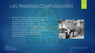 LAS PRIMERAS COMPUTADORAS
 Clementina llegó a Argentina en noviembre
de 1960, y funcionó desde del año siguiente,
hasta su desmantelamiento en 1971,
Clementina fue intensamente utilizada para
aplicaciones de economía matemática,
investigación operativa, estadística, análisis
numérico y además facilitó la enseñanza de
programación en la primera carrera
universitaria de computación de toda
América del Sur.
16
Integrantes:
Eduardo Isita Tito
Edwin Sanchez Albarracin
Erwin Santos Vasquez Veizaga
Luis Alberto Guarachi Garcia
Docente: David Enrique Mendoza Gutiérrez.
Materia: Tecnología de la comunicación.
 