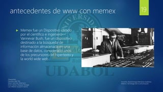 antecedentes de www con memex
 Memex fue un Dispositivo ideado
por el científico e ingeniero
Vannevar Bush, fue un dispositivo
destinado a la búsqueda de
información almacenada en una
base de datos, considerado unos
de los precursores del hipertexto y
la world wide web
19
Integrantes:
Eduardo Isita Tito
Edwin Sanchez Albarracin
Erwin Santos Vasquez Veizaga
Luis Alberto Guarachi Garcia
Docente: David Enrique Mendoza Gutiérrez.
Materia: Tecnología de la comunicación.
 
