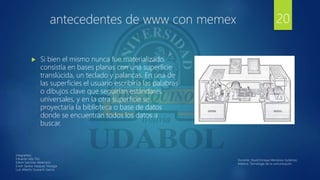 antecedentes de www con memex
 Si bien el mismo nunca fue materializado,
consistía en bases planas con una superficie
translúcida, un teclado y palancas. En una de
las superficies el usuario escribiría las palabras
o dibujos clave que seguirían estándares
universales, y en la otra superficie se
proyectaría la biblioteca o base de datos
donde se encuentran todos los datos a
buscar.
20
Integrantes:
Eduardo Isita Tito
Edwin Sanchez Albarracin
Erwin Santos Vasquez Veizaga
Luis Alberto Guarachi Garcia
Docente: David Enrique Mendoza Gutiérrez.
Materia: Tecnología de la comunicación.
 