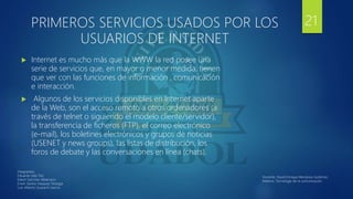 PRIMEROS SERVICIOS USADOS POR LOS
USUARIOS DE INTERNET
 Internet es mucho más que la WWW la red posee una
serie de servicios que, en mayor o menor medida, tienen
que ver con las funciones de información , comunicación
e interacción.
 Algunos de los servicios disponibles en Internet aparte
de la Web, son el acceso remoto a otros ordenadores (a
través de telnet o siguiendo el modelo cliente/servidor),
la transferencia de ficheros (FTP), el correo electrónico
(e-mail), los boletines electrónicos y grupos de noticias
(USENET y news groups), las listas de distribución, los
foros de debate y las conversaciones en línea (chats).
21
Integrantes:
Eduardo Isita Tito
Edwin Sanchez Albarracin
Erwin Santos Vasquez Veizaga
Luis Alberto Guarachi Garcia
Docente: David Enrique Mendoza Gutiérrez.
Materia: Tecnología de la comunicación.
 