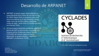 Desarrollo de ARPANET
 ARPANET al querer seguir desarrollándose y
expandiéndose de la mano de uno de los Ing.
De ARPA Robert Khan se propone crear una
estructura abierta en la que entrarían nuevas
redes como las de fibra óptica, satelitales,
ondas de radio , entre otras. El nombre de esto
era Internet Think.
 Al final tuvieron bastantes problemas debido al
protocolo NCP ya que no era compatible con
ninguna de las conexiones nuevas. La red
CYCLADES de Francia inspiro a Khan a
desarrollar su propia versión y migrarla a
ARPANET y la llamaron TCP/IP
1.7 CYCLADES instituto de investigación de redes.
8
Integrantes:
Eduardo Isita Tito
Edwin Sanchez Albarracin
Erwin Santos Vasquez Veizaga
Luis Alberto Guarachi Garcia
Docente: David Enrique Mendoza Gutiérrez.
Materia: Tecnología de la comunicación.
 