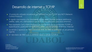 Desarrollo de internet y TCP/IP
► El protocolo utilizado inicialmente en ARPANET no era TCP/IP sino NCP (Network
Control Protocol)
► El rápido crecimiento y los intentos de utilizar redes diversas (enlaces telefónicos,
satélite, radio, etc.) demostraron que NCP no era adecuado para esos entornos.
► Para resolverlo Cerf y Kahn diseñaron en 1974 la base de los protocolos TCP/IP
. La
especificación, publicada como RFC675, utilizó por vez primera el término 'Internet'
► La versión 2 apareció en 1977, y la v3 en 1978. En 1980 se publicó la v4, actualmente
vigente.
► El 1 de enero de 1983 toda la ARPANET pasó a utilizar TCP/IPv4
9
 