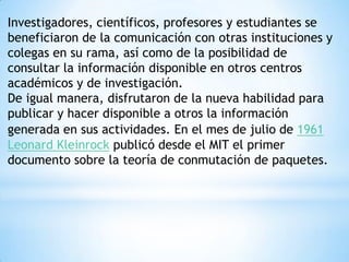 Investigadores, científicos, profesores y estudiantes se beneficiaron de la comunicación con otras instituciones y colegas en su rama, así como de la posibilidad de consultar la información disponible en otros centros académicos y de investigación. De igual manera, disfrutaron de la nueva habilidad para publicar y hacer disponible a otros la información generada en sus actividades.En el mes de julio de 1961Leonard Kleinrock publicó desde el MIT el primer documento sobre la teoría de conmutación de paquetes. 