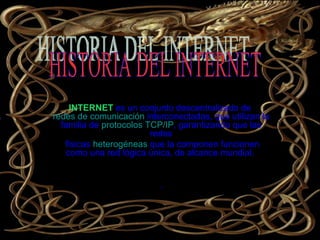 INTERNET   es un conjunto descentralizado de  redes de comunicación  interconectadas, que utilizan la familia de  protocolos   TCP/IP , garantizando que las redes físicas  heterogéneas  que la componen funcionen como una red lógica única, de alcance mundial.  . Internet   HISTORIA DEL INTERNET  