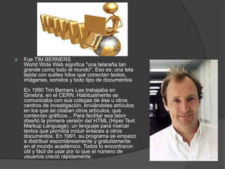    Fue TIM BERNERS
    World Wide Web significa "una telaraña tan
    grande como todo el mundo". Eso es: una tela
    tejida con sutiles hilos que conectan textos,
    imágenes, sonidos y todo tipo de documentos
    En 1990 Tim Berners Lee trabajaba en
    Ginebra, en el CERN. Habitualmente se
    comunicaba con sus colegas de ése u otros
    centros de investigación, enviándoles artículos
    en los que se citaban otros artículos, que
    contenían gráficos... Para facilitar esa labor
    diseñó la primera versión del HTML (Hiper Text
    Markup Language), un lenguaje para marcar
    textos que permitía incluir enlaces a otros
    documentos. En 1991, su programa se empezó
    a distribuir espontáneamente y gratuitamente
    en el mundo académico. Todos lo encontraron
    útil y fácil de usar por lo que el número de
    usuarios creció rápidamente.
 