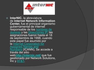    InterNIC, la abreviatura
    de Internet Network Information
    Center, fue el principal organismo
    gubernamental de internet
    responsable de los nombres de
    dominio y las Direcciones IP, las
    asignaciones fueron hasta el 18
    de septiembre de 1998, cuando
    este papel fue asumido por
    la Internet Corporation for
    Assigned Names and
    Numbers (ICANN), Se accede a
    través del sitio
    webhttp://internic.net/ que fue
    gestionado por Network Solutions,
    Inc y AT&T.
 
