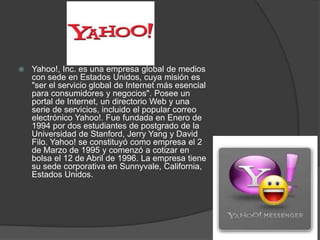    Yahoo!, Inc. es una empresa global de medios
    con sede en Estados Unidos, cuya misión es
    "ser el servicio global de Internet más esencial
    para consumidores y negocios". Posee un
    portal de Internet, un directorio Web y una
    serie de servicios, incluido el popular correo
    electrónico Yahoo!. Fue fundada en Enero de
    1994 por dos estudiantes de postgrado de la
    Universidad de Stanford, Jerry Yang y David
    Filo. Yahoo! se constituyó como empresa el 2
    de Marzo de 1995 y comenzó a cotizar en
    bolsa el 12 de Abril de 1996. La empresa tiene
    su sede corporativa en Sunnyvale, California,
    Estados Unidos.
 