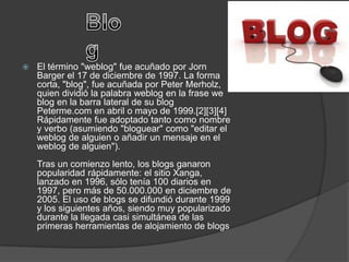    El término "weblog" fue acuñado por Jorn
    Barger el 17 de diciembre de 1997. La forma
    corta, "blog", fue acuñada por Peter Merholz,
    quien dividió la palabra weblog en la frase we
    blog en la barra lateral de su blog
    Peterme.com en abril o mayo de 1999.[2][3][4]
    Rápidamente fue adoptado tanto como nombre
    y verbo (asumiendo "bloguear" como "editar el
    weblog de alguien o añadir un mensaje en el
    weblog de alguien").
    Tras un comienzo lento, los blogs ganaron
    popularidad rápidamente: el sitio Xanga,
    lanzado en 1996, sólo tenía 100 diarios en
    1997, pero más de 50.000.000 en diciembre de
    2005. El uso de blogs se difundió durante 1999
    y los siguientes años, siendo muy popularizado
    durante la llegada casi simultánea de las
    primeras herramientas de alojamiento de blogs
 