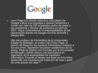    Larry Page fue director ejecutivo cofundador de
    Google y llevó a la empresa a obtener beneficios y
    contar con más de 200 empleados antes de pasar a
    ser presidente y director de productos en abril de
    2001. Sigue compartiendo la responsabilidad de las
    operaciones diarias de Google con Eric Schmidt y
    Sergey Brin.
    Hijo del profesor de Informática de la Universidad
    Estatal de Michigan, el doctor Carl Victor Page, la
    pasión de Page por los equipos informáticos empezó a
    los seis años. Siguiendo los pasos académicos de su
    padre, Page se graduó con honores por la Universidad
    de Michigan, donde obtuvo una licenciatura en
    ingeniería, en la especialidad de ingeniería
    informática. Durante el tiempo que pasó en Ann Arbor,
    desarrolló una impresora de inyección de tinta a partir
    de unas piezas de Lego™.
 