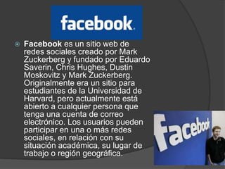    Facebook es un sitio web de
    redes sociales creado por Mark
    Zuckerberg y fundado por Eduardo
    Saverin, Chris Hughes, Dustin
    Moskovitz y Mark Zuckerberg.
    Originalmente era un sitio para
    estudiantes de la Universidad de
    Harvard, pero actualmente está
    abierto a cualquier persona que
    tenga una cuenta de correo
    electrónico. Los usuarios pueden
    participar en una o más redes
    sociales, en relación con su
    situación académica, su lugar de
    trabajo o región geográfica.
 