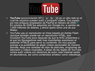  YouTube (pronunciación AFI [ˈjuˈtjuˈb]) es un sitio web en el
  cual los usuarios pueden subir y compartir vídeos. Fue creado
  por tres antiguos empleados de PayPal en febrero de 2005.[4]
  En octubre de 2006 fue adquirido por Google Inc. a cambio de
  1.650 millones de dólares, y ahora opera como una de sus
  filiales.
 YouTube usa un reproductor en línea basado en Adobe Flash
  (aunque también puede ser un reproductor HTML, que
  incorporó YouTube poco después de que la W3C presentara y
  el que los Navegadores web mas importantes soportaran el
  estándar HTML5) para servir su contenido. Es muy popular
  gracias a la posibilidad de alojar vídeos personales de manera
  sencilla. Aloja una variedad de clips de películas, programas de
  televisión y vídeos musicales. A pesar de las reglas de YouTube
  contra subir vídeos con derechos de autor, este material existe
  en abundancia, así como contenidos amateur como videoblogs.
 
