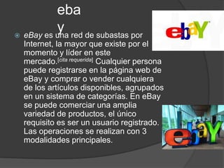 eba
          y red de subastas por
 eBay es una
  Internet, la mayor que existe por el
  momento y líder en este
  mercado.[cita requerida] Cualquier persona
  puede registrarse en la página web de
  eBay y comprar o vender cualquiera
  de los artículos disponibles, agrupados
  en un sistema de categorías. En eBay
  se puede comerciar una amplia
  variedad de productos, el único
  requisito es ser un usuario registrado.
  Las operaciones se realizan con 3
  modalidades principales.
 