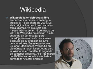 Wikipedia
   Wikipedia la enciclopedia libre
    empezó como proyecto en lengua
    inglesa el 15 de enero de 2001. La
    idea original fue pronto recreada en
    otros idiomas, ya que sólo dos
    meses más tarde, el 16 de marzo de
    2001, la Wikipedia en alemán, fue la
    segunda en ser creada, pero
    paradójicamente hasta dos meses
    después de su creación no tuvo
    colaboradores. En este período el
    usuario Cdani usó la Wikipedia en
    alemán para hacer las pruebas para
    la Wikipedia en catalán, la segunda
    en contener artículos. Al 31 de marzo
    de 2008 todas las ediciones habían
    sumado 9.790.407 artículos
 