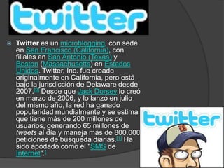    Twitter es un microblogging, con sede
    en San Francisco (California), con
    filiales en San Antonio (Texas) y
    Boston (Massachusetts) en Estados
    Unidos. Twitter, Inc. fue creado
    originalmente en California, pero está
    bajo la jurisdicción de Delaware desde
    2007.[9] Desde que Jack Dorsey lo creó
    en marzo de 2006, y lo lanzó en julio
    del mismo año, la red ha ganado
    popularidad mundialmente y se estima
    que tiene más de 200 millones de
    usuarios, generando 65 millones de
    tweets al día y maneja más de 800.000
    peticiones de búsqueda diarias.[1] Ha
    sido apodado como el "SMS de
    Internet".[
 