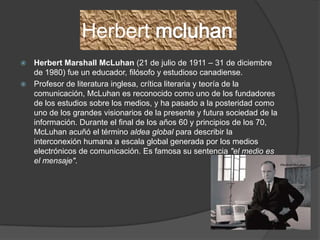 Herbert
 Herbert Marshall McLuhan (21 de julio de 1911 – 31 de diciembre
  de 1980) fue un educador, filósofo y estudioso canadiense.
 Profesor de literatura inglesa, crítica literaria y teoría de la
  comunicación, McLuhan es reconocido como uno de los fundadores
  de los estudios sobre los medios, y ha pasado a la posteridad como
  uno de los grandes visionarios de la presente y futura sociedad de la
  información. Durante el final de los años 60 y principios de los 70,
  McLuhan acuñó el término aldea global para describir la
  interconexión humana a escala global generada por los medios
  electrónicos de comunicación. Es famosa su sentencia "el medio es
  el mensaje".
 