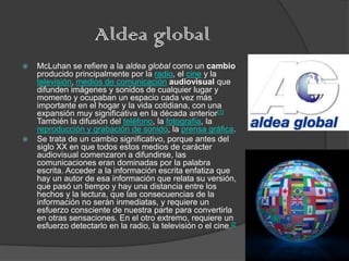 Aldea global
   McLuhan se refiere a la aldea global como un cambio
    producido principalmente por la radio, el cine y la
    televisión, medios de comunicación audiovisual que
    difunden imágenes y sonidos de cualquier lugar y
    momento y ocupaban un espacio cada vez más
    importante en el hogar y la vida cotidiana, con una
    expansión muy significativa en la década anterior[1]
    También la difusión del teléfono, la fotografía, la
    reproducción y grabación de sonido, la prensa gráfica.
   Se trata de un cambio significativo, porque antes del
    siglo XX en que todos estos medios de carácter
    audiovisual comenzaron a difundirse, las
    comunicaciones eran dominadas por la palabra
    escrita. Acceder a la información escrita enfatiza que
    hay un autor de esa información que relata su versión,
    que pasó un tiempo y hay una distancia entre los
    hechos y la lectura, que las consecuencias de la
    información no serán inmediatas, y requiere un
    esfuerzo consciente de nuestra parte para convertirla
    en otras sensaciones. En el otro extremo, requiere un
    esfuerzo detectarlo en la radio, la televisión o el cine.[2
 
