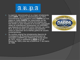 A.R.P.A
   La agencia, denominada en su origen simplemente
    como ARPA, cambió su denominación en 1972,
    conociéndose en lo sucesivo como DARPA por sus
    siglas en inglés DARPA fue responsable de dar
    fondos para desarrollar muchas tecnologías que
    han tenido un gran impacto en el mundo, incluyendo
    redes de ordenadores (empezando con ARPANET,
    que después se desarrolló como Internet), así como
    NLS, el cual fue tanto un sistema de hipertexto
    como un precursor de la interfaz gráfica de usuario
    contemporánea.
   Su nombre original fue simplemente Agencia de
    Investigación de Proyectos Avanzados pero se
    renombró a DARPA (por Defensa) el 23 de marzo
    de 1972, volvió a cambiarse a ARPA el 22 de
    febrero de 1993 y otra vez a DARPA el 11 de marzo
    de 1996.
 