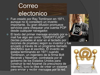 Correo
        electonico
 Fue creado por Ray Tomlinson en 1971,
  aunque no lo consideró un invento
  importante. Su gran difusión promueve
  servicios para chequear una cuenta POP
  desde cualquier navegador.
 El texto del primer mensaje enviado por e-
  mail fue algo así como “QWERTYUIOP”
  (teclas pulsadas al azar en el teclado por
  razones de pruebas) según su inventor y fue
  enviado a través de un programa llamado
  SNDMSG que él escribio. El invento se
  estaba terminando en 1971 cuando
  Tomlinson, un ingeniero de la firma Bolt
  Beranek y Newman, contratada por el
  gobierno de los Estados Unidos para
  construir la red Arpanet (la precursora de
  Internet), tuvo la idea de crear un sistema
  para enviar y recibir mensajes por la red.
 