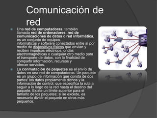Comunicación de

         red
    Una red de computadoras, también
    llamada red de ordenadores, red de
    comunicaciones de datos o red informática,
    es un conjunto de equipos
    informáticos y software conectados entre sí por
    medio de dispositivos físicos que envían y
    reciben impulsos eléctricos, ondas
    electromagnéticas o cualquier otro medio para
    el transporte de datos, con la finalidad de
    compartir información, recursos y
    ofrecer servicios.
   La conmutación de paquetes es el envío de
    datos en una red de computadoras. Un paquete
    es un grupo de información que consta de dos
    partes: los datos propiamente dichos y la
    información de control, que especifica la ruta a
    seguir a lo largo de la red hasta el destino del
    paquete. Existe un límite superior para el
    tamaño de los paquetes; si se excede, es
    necesario dividir el paquete en otros más
    pequeños.
 