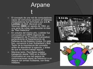 Arpane
                       t
   El concepto de una red de computadoras
    capaz de comunicar usuarios en distintas
    computadoras fue formulado por J.C.R.
    Licklider de Bolt, Beranek and
    Newman (BBN) en agosto de 1962, en
    una serie de notas que discutían la idea
    de "Red Galáctica".
   En octubre del mismo año, Licklider fue
    convocado por ARPA (Agencia de
    Investigación de Proyectos Avanzados)
    perteneciente al Departamento de
    Defensa de los Estados Unidos. En este
    foro, convenció a Ivan Sutherland y Bob
    Taylor de la importancia del concepto
    antes de abandonar la agencia, y antes
    de que se iniciara trabajo alguno.
   Mientras tanto, Paul Baran estaba
    trabajando desde 1959 en la RAND
    Corporation en una red segura de
    comunicaciones capaz de sobrevivir a un
    ataque con armas nucleares, con fines
    militares.
 