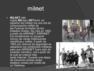 milnet
   MILNET (del
    inglés MILitary NETwork, en
    español red militar) es una red de
    comunicación militar de
    las Fuerzas Armadas de los
    Estados Unidos. Se creó en 1983
    a partir de ARPANET. ARPANET
    fue inicialmente un proyecto
    común de varias instituciones
    científicas y militar. A partir de
    1983 por motivos de seguridad se
    separaron los contenidos militares
    para que ARPANET fuera sólo de
    carácter científico, red a partir de
    la cual se crearía más
    tarde Internet. Durante una etapa
    de transición ambas redes
    estaban unidas por medio de
    un Gateway.
 