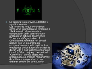    La palabra virus proviene del latín y
    significa veneno.
    Los inicios de lo que conocemos
    como virus informático se remontan a
    1949, cuando el pionero de la
    computación John von Neumann
    presentó un artículo denominado
    "Theory and Organization of
    Complicated Automata" en el cual
    postula que un programa de
    computadora se puede replicar. Los
    empleados de los Laboratorios Bell le
    dieron vida a esa fascinante teoría en
    los años 50 en un juego denominado
    "Core Wars"; en ese juego, dos
    programadores creaban "organismos"
    de software y esperaban a que
    tomaran control del computador.
 