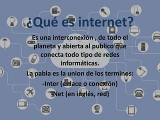 ¿Qué es internet?
Es una interconexión , de todo el
planeta y abierta al publico que
conecta todo tipo de redes
informáticas.
La pabla es la union de los terminos:
-Inter (enlace o conexión)
-Net (en inglés, red)
 